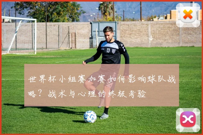 世界杯小组赛加赛如何影响球队战略?战术与心理的终极考验