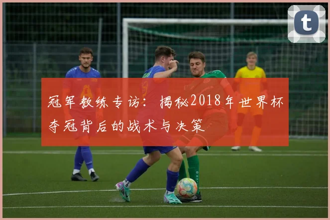 冠军教练专访：揭秘2018年世界杯夺冠背后的战术与决策