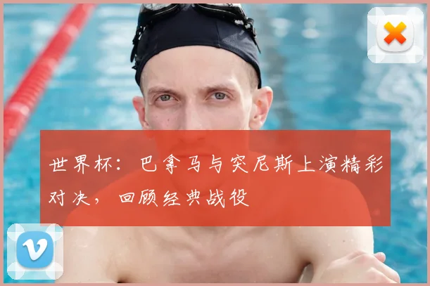 世界杯：巴拿马与突尼斯上演精彩对决，回顾经典战役