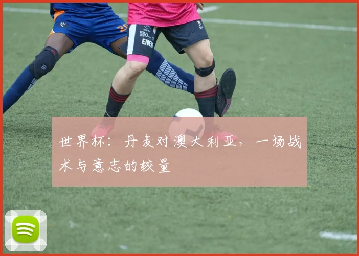 世界杯：丹麦对澳大利亚，一场战术与意志的较量