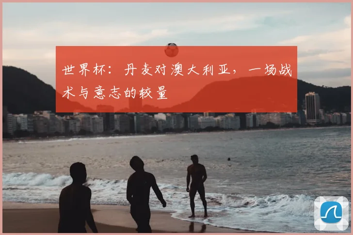 世界杯：丹麦对澳大利亚，一场战术与意志的较量