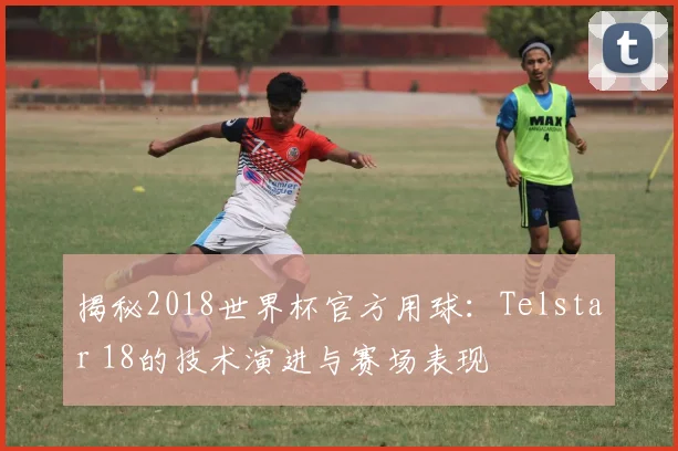 揭秘2018世界杯官方用球：Telstar 18的技术演进与赛场表现